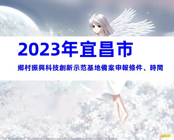 2023年宜昌市鄉村振興科技創新示范基地備案申報條件、時間