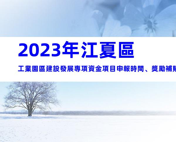 2023年江夏區工業園區建設發展專項資金項目申報時間、獎勵補貼