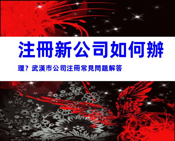 注冊新公司如何辦理？武漢市公司注冊常見問題解答
