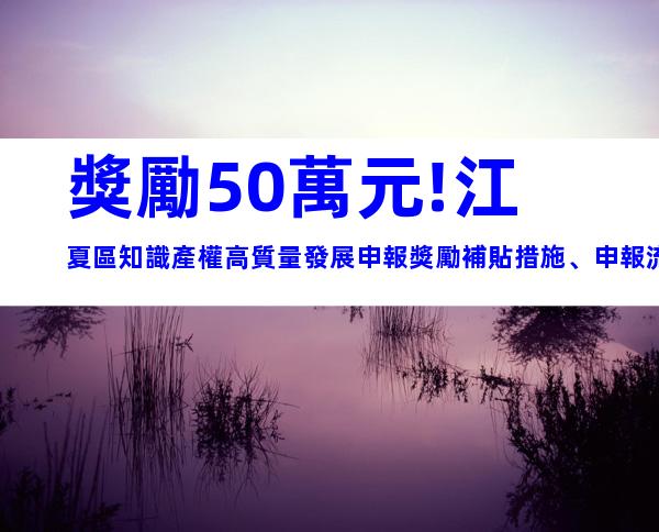 獎勵50萬元!江夏區知識產權高質量發展申報獎勵補貼措施、申報流程